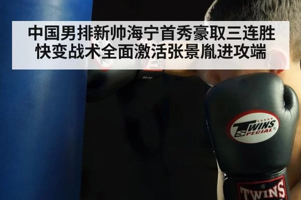 中国男排新帅海宁首秀豪取三连胜快变战术全面激活张景胤进攻端