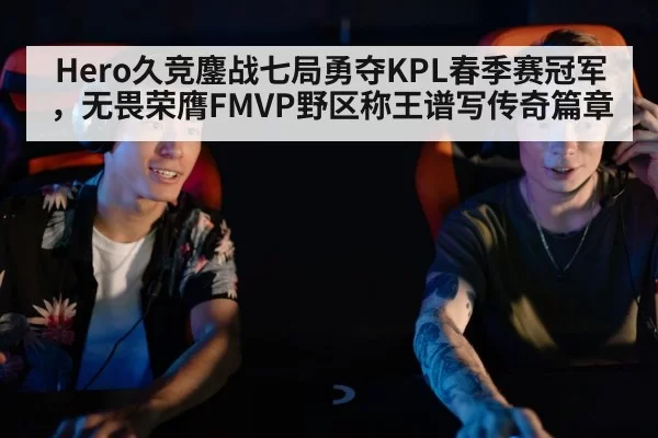 Hero久竞鏖战七局勇夺KPL春季赛冠军，无畏荣膺FMVP野区称王谱写传奇篇章