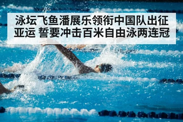泳坛飞鱼潘展乐领衔中国队出征亚运 誓要冲击百米自由泳两连冠