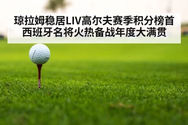 琼拉姆稳居LIV高尔夫赛季积分榜首 西班牙名将火热备战年度大满贯